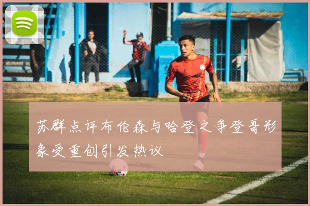 苏群点评布伦森与哈登之争登哥形象受重创引发热议