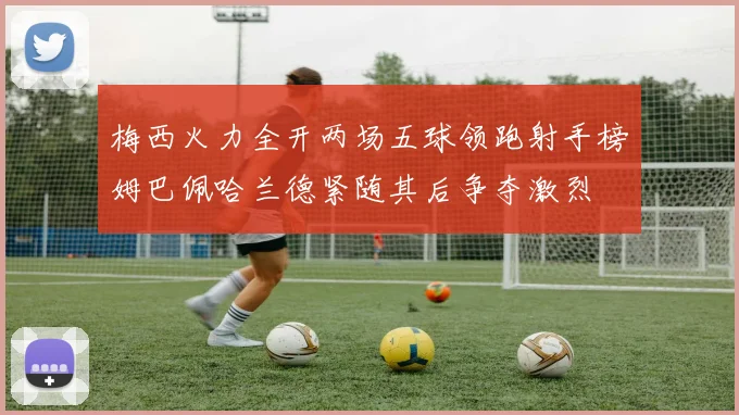 梅西火力全开两场五球领跑射手榜姆巴佩哈兰德紧随其后争夺激烈