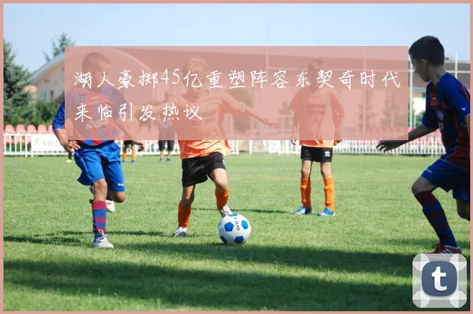 湖人豪掷45亿重塑阵容东契奇时代来临引发热议