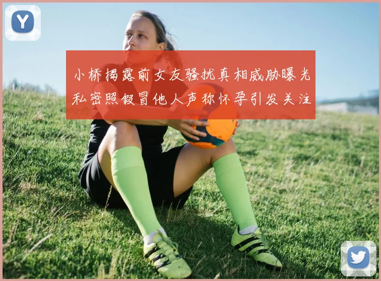 小桥揭露前女友骚扰真相威胁曝光私密照假冒他人声称怀孕引发关注