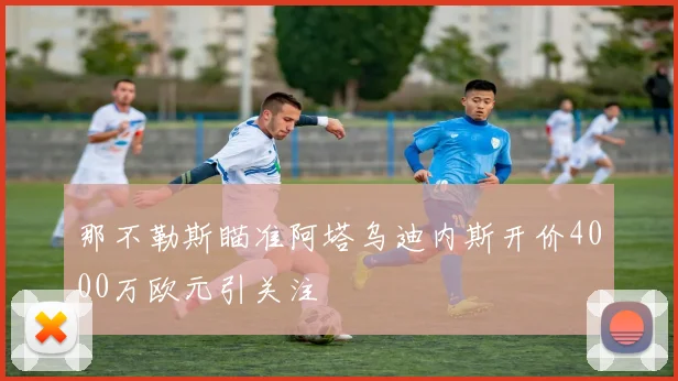 那不勒斯瞄准阿塔乌迪内斯开价4000万欧元引关注