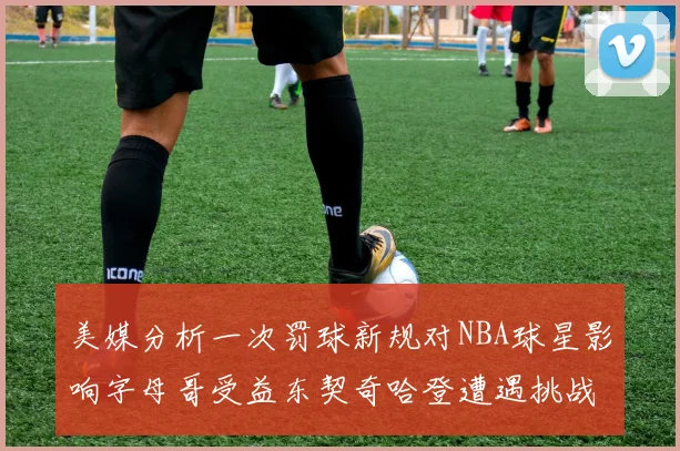 美媒分析一次罚球新规对NBA球星影响字母哥受益东契奇哈登遭遇挑战