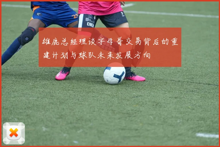 雄鹿总经理谈字母哥交易背后的重建计划与球队未来发展方向