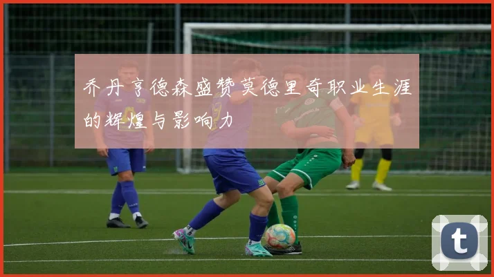 乔丹亨德森盛赞莫德里奇职业生涯的辉煌与影响力