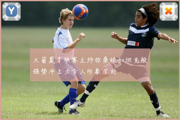 火箭夏季联赛主帅称桑顿如坦克般强势冲击力令人印象深刻