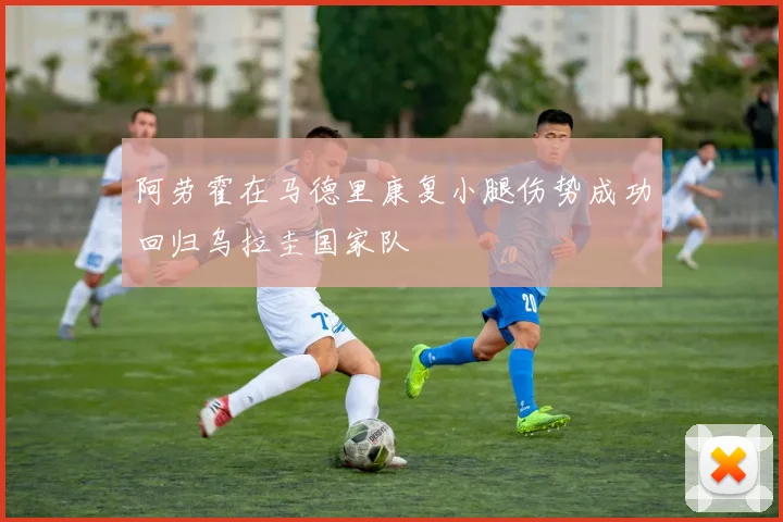 阿劳霍在马德里康复小腿伤势成功回归乌拉圭国家队