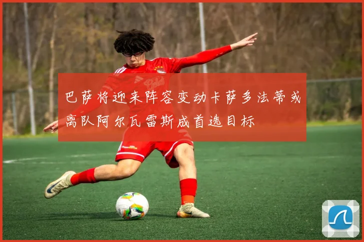 巴萨将迎来阵容变动卡萨多法蒂或离队阿尔瓦雷斯成首选目标