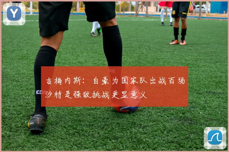 吉梅内斯:自豪为国家队出战百场沙特是强敌挑战更显意义