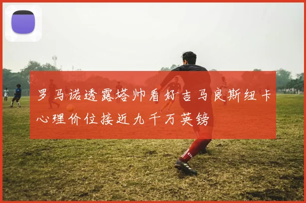 罗马诺透露塔帅看好吉马良斯纽卡心理价位接近九千万英镑