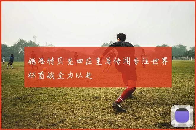 施洛特贝克回应皇马传闻专注世界杯首战全力以赴