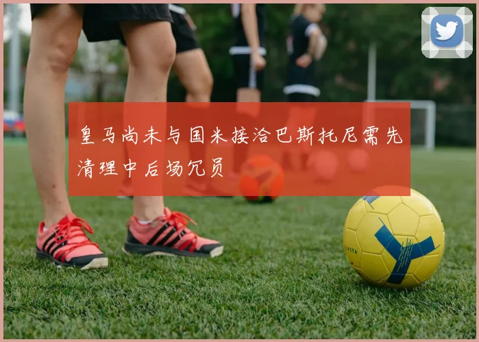 皇马尚未与国米接洽巴斯托尼需先清理中后场冗员