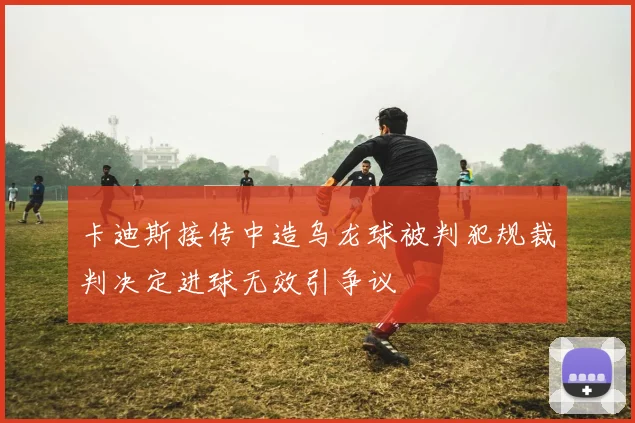 卡迪斯接传中造乌龙球被判犯规裁判决定进球无效引争议
