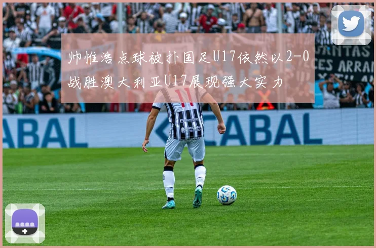帅惟浩点球被扑国足U17依然以2-0战胜澳大利亚U17展现强大实力