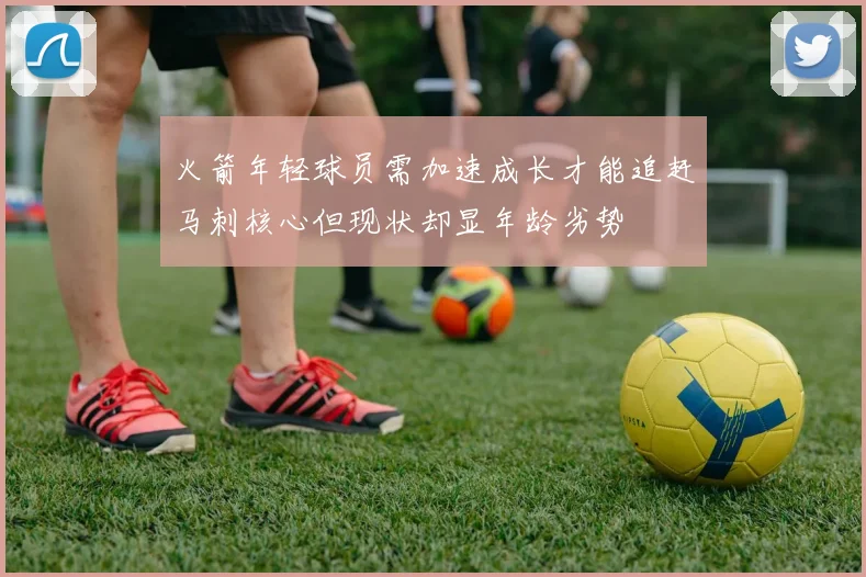火箭年轻球员需加速成长才能追赶马刺核心但现状却显年龄劣势