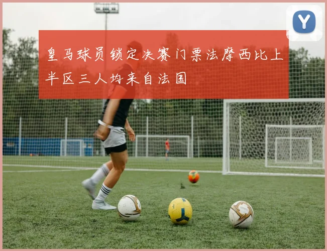 皇马球员锁定决赛门票法摩西比上半区三人均来自法国