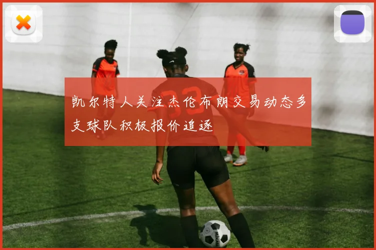 凯尔特人关注杰伦布朗交易动态多支球队积极报价追逐