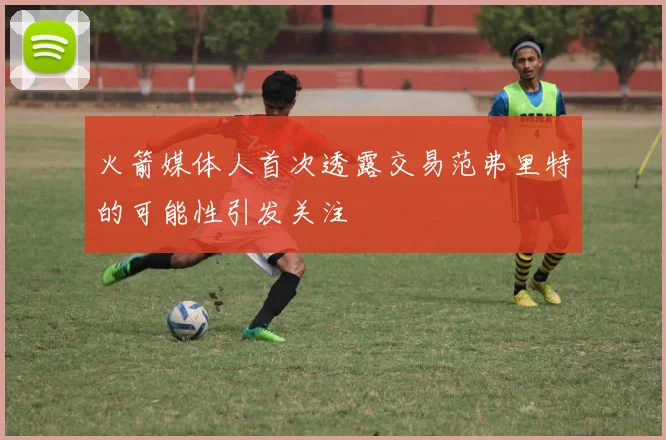 火箭媒体人首次透露交易范弗里特的可能性引发关注