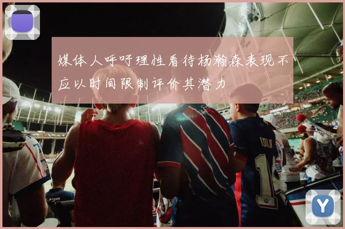 媒体人呼吁理性看待杨瀚森表现不应以时间限制评价其潜力