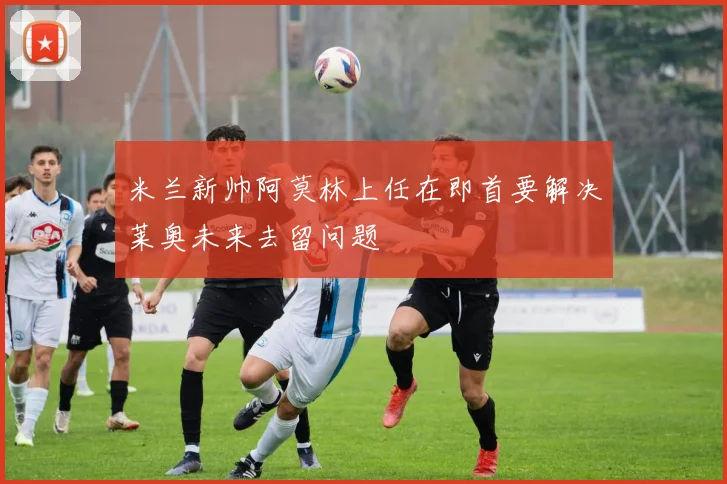 米兰新帅阿莫林上任在即首要解决莱奥未来去留问题