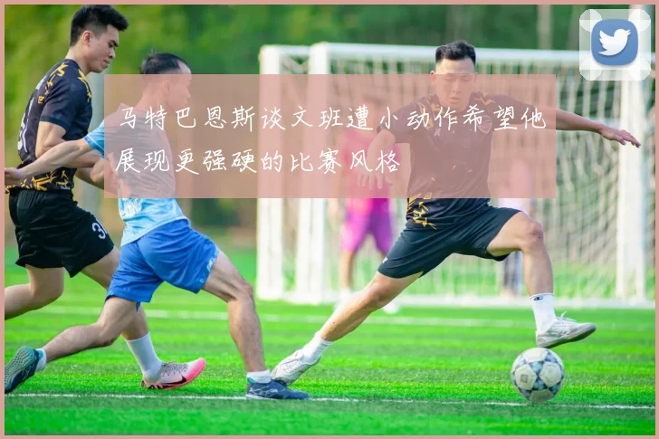 马特巴恩斯谈文班遭小动作希望他展现更强硬的比赛风格